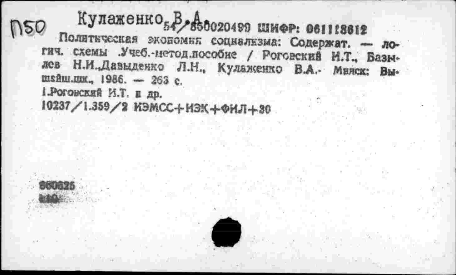 ﻿Г\5Х7 ^УЛаЖеНКОБ^Аб020499 ШИФР: Ов1П861<
’ Политическая экономия социализма: Содержат. — ло-гич. схемы .Уч£б,-метод.пособке / Роговский И.Т., Базылев Н.И.Даэаденко Л.Н., Кул&женко ВА.- Минск: Вы* ш$йш.шк, 1986. — 263 с.
1 .Роговский И.Т. а др.
10237/1.359/2 ИЭМСС+ИЭК+ФИЛ+ЗО
860625